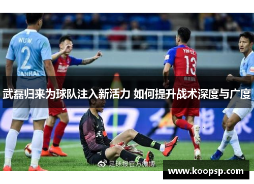 武磊归来为球队注入新活力 如何提升战术深度与广度