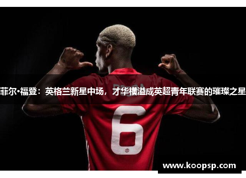 菲尔·福登：英格兰新星中场，才华横溢成英超青年联赛的璀璨之星